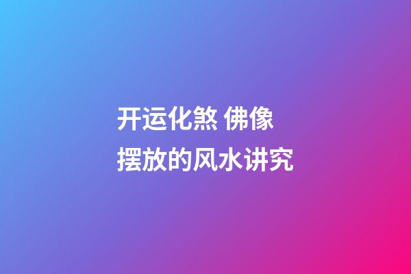 开运化煞 佛像摆放的风水讲究